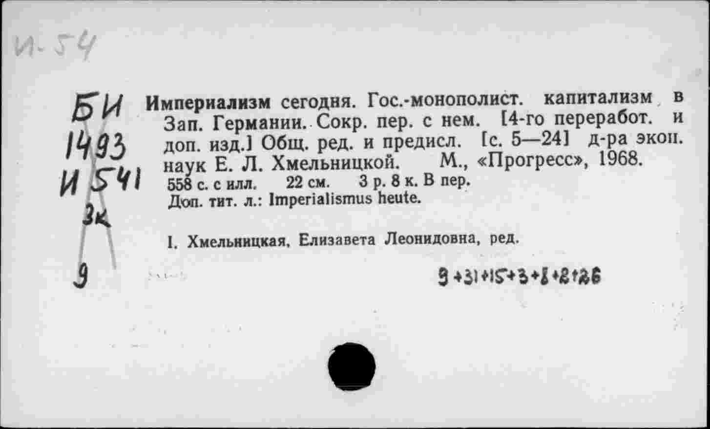 ﻿БИ №5 И^И 2<
Империализм сегодня. Гос.-монополист. капитализм в Зап. Германии. Сокр. пер. с нем. 14-го переработ. и доп. изд.] Общ. ред. и предисл. [с. 5—24] д-ра экон, наук Е. Л. Хмельницкой. М., «Прогресс», 1968. 558 с. с илл. 22 см. 3 р. 8 к. В пер.
Доп. тит. л.: Imperialismus heute.
I. Хмельницкая. Елизавета Леонидовна, ред.
3
